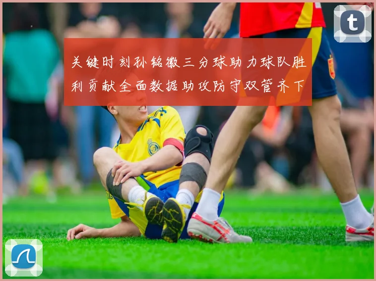 关键时刻孙铭徽三分球助力球队胜利贡献全面数据助攻防守双管齐下