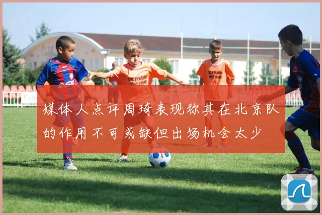 媒体人点评周琦表现称其在北京队的作用不可或缺但出场机会太少